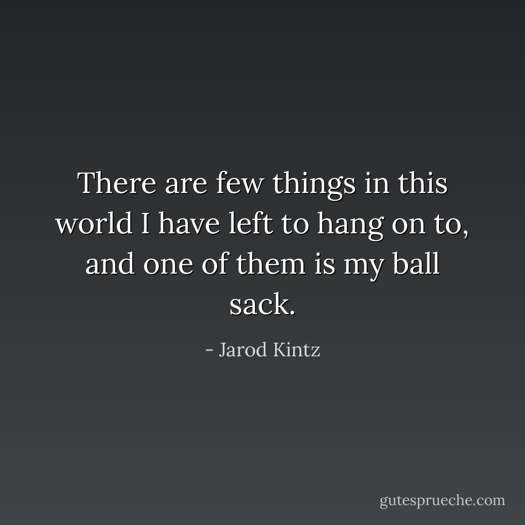 There are few things in this world I have left to hang on to, and one of them is my ball sack. - Jarod Kintz
