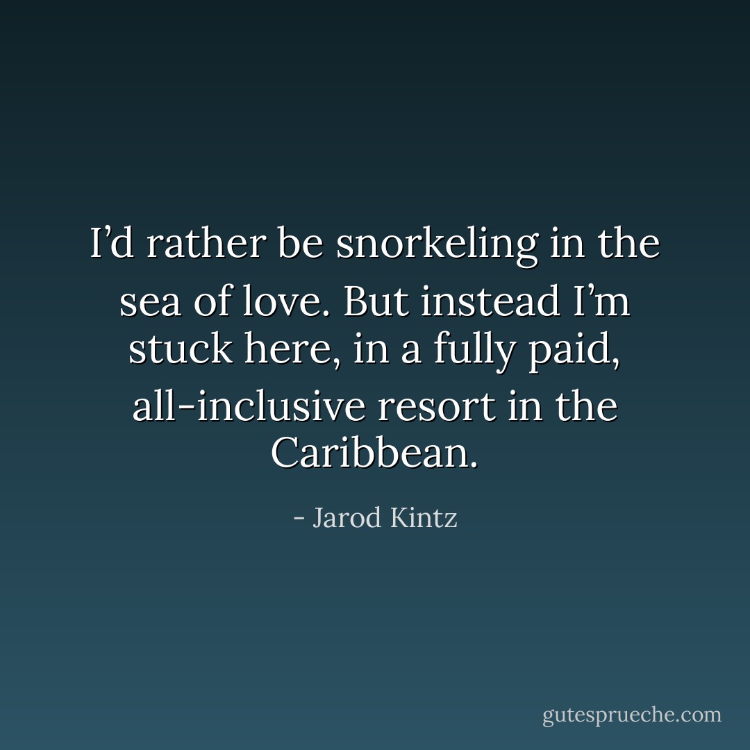I’d rather be snorkeling in the sea of love. But instead I’m stuck here, in a fully paid, all-inclusive resort in the Caribbean. - Jarod Kintz