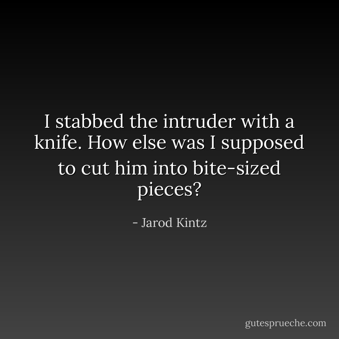 I stabbed the intruder with a knife. How else was I supposed to cut him into bite-sized pieces? - Jarod Kintz