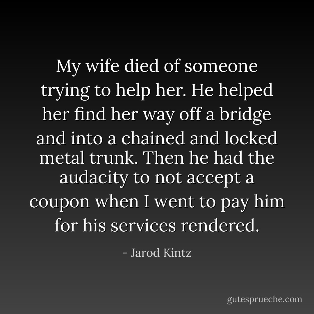 My wife died of someone trying to help her. He helped her find her way off a bridge and into a chained and locked metal trunk. Then he had the audacity to not accept a coupon when I went to pay him for his services rendered. - Jarod Kintz