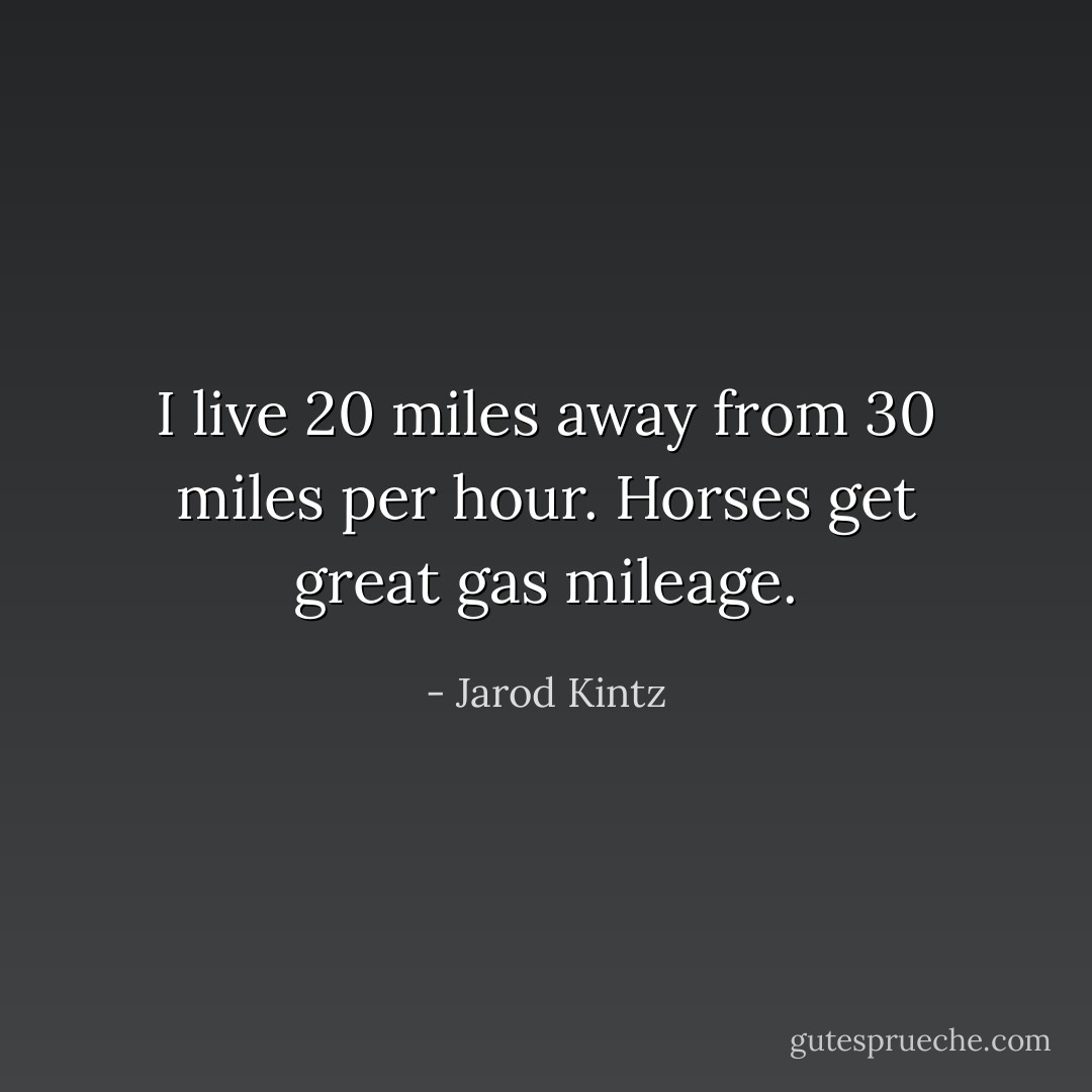 I live 20 miles away from 30 miles per hour. Horses get great gas mileage. - Jarod Kintz