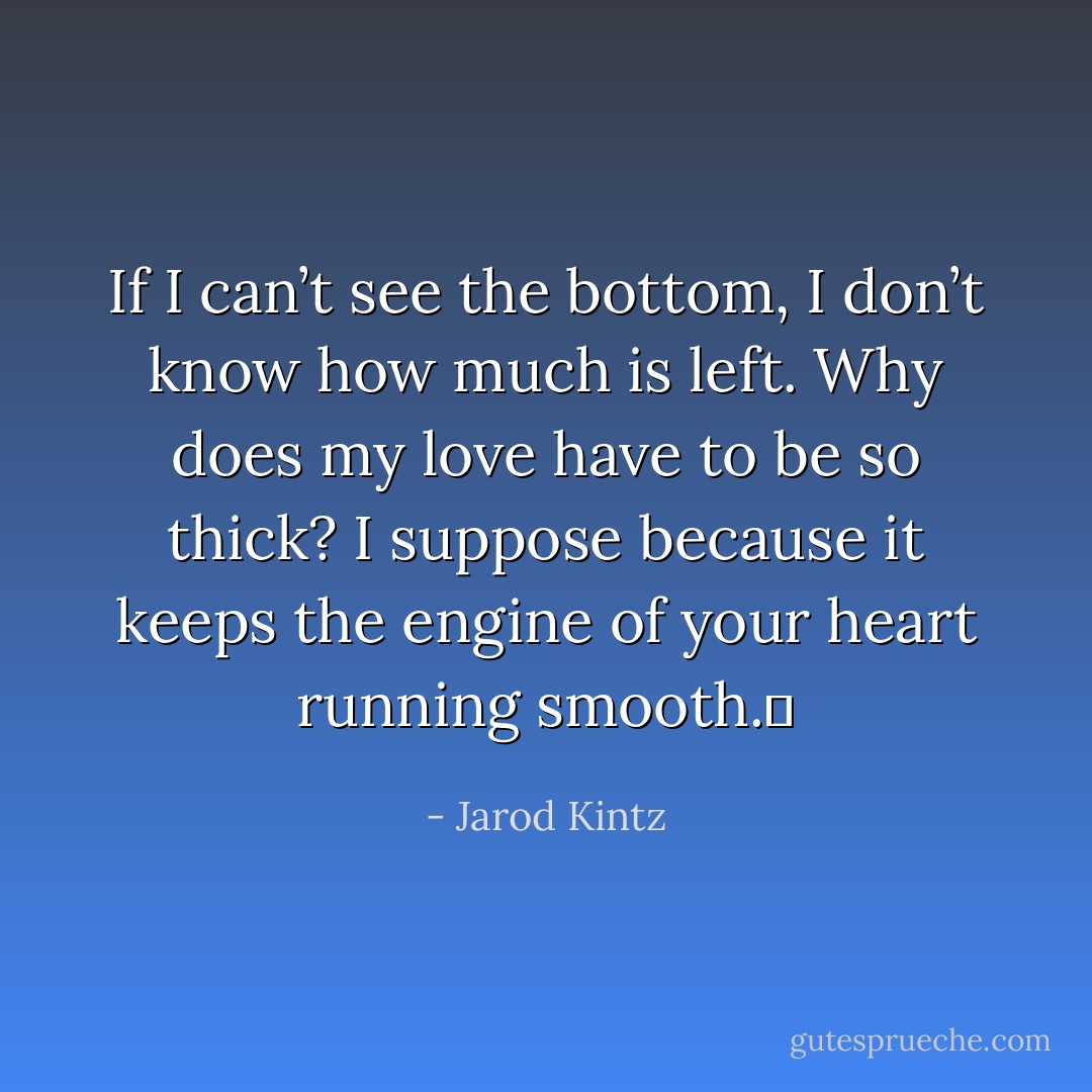 If I can’t see the bottom, I don’t know how much is left. Why does my love have to be so thick? I suppose because it keeps the engine of your heart running smooth.  - Jarod Kintz