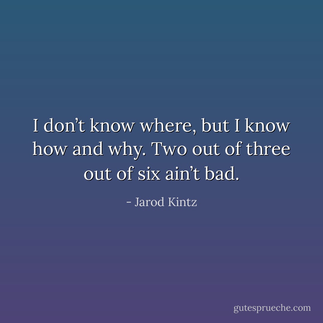 I don’t know where, but I know how and why. Two out of three out of six ain’t bad. - Jarod Kintz