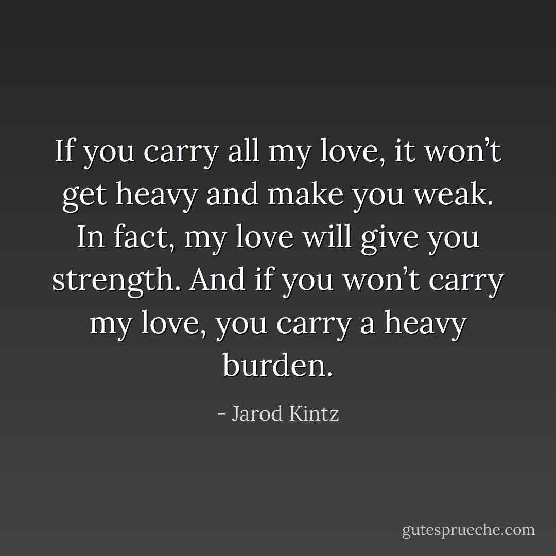 If you carry all my love, it won’t get heavy and make you weak. In fact, my love will give you strength. And if you won’t carry my love, you carry a heavy burden. - Jarod Kintz