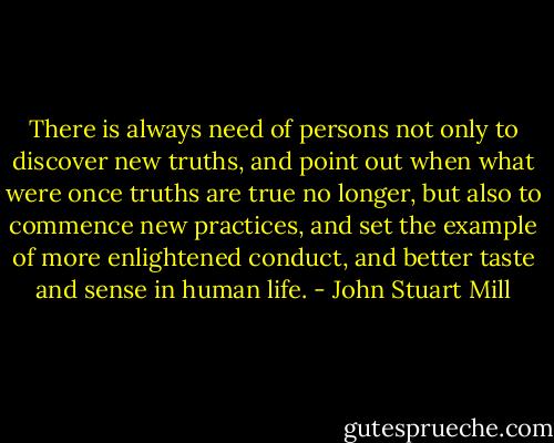 There is always need of persons not only to discover new truths, and point out when what were once truths are true no longer, but also to commence new practices, and set the example of more enlightened conduct, and better taste and sense in human life. - John Stuart Mill