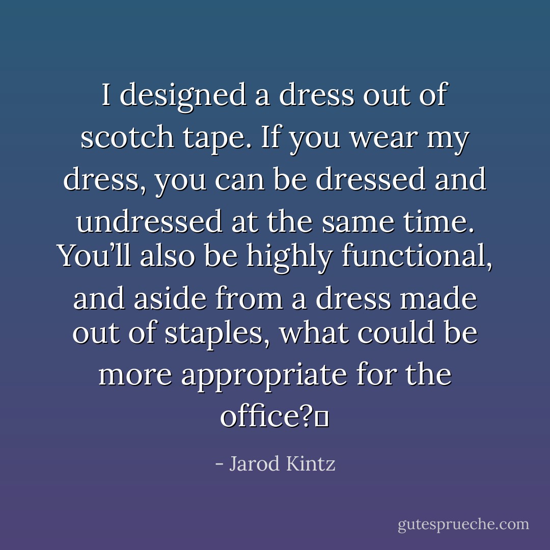 I designed a dress out of scotch tape. If you wear my dress, you can be dressed and undressed at the same time. You’ll also be highly functional, and aside from a dress made out of staples, what could be more appropriate for the office?  - Jarod Kintz