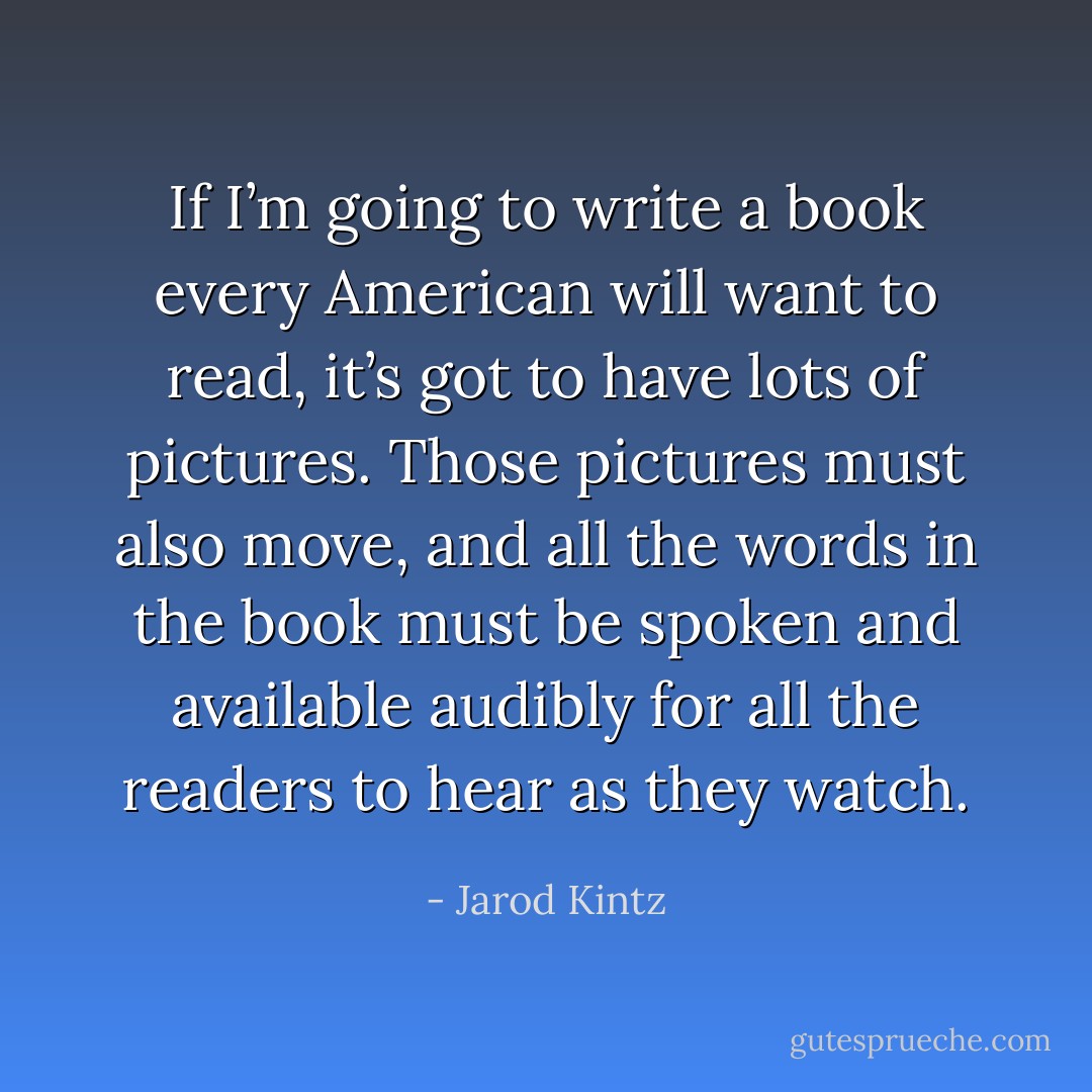 If I’m going to write a book every American will want to read, it’s got to have lots of pictures. Those pictures must also move, and all the words in the book must be spoken and available audibly for all the readers to hear as they watch. - Jarod Kintz