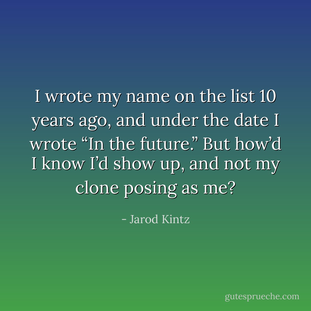 I wrote my name on the list 10 years ago, and under the date I wrote “In the future.” But how’d I know I’d show up, and not my clone posing as me? - Jarod Kintz