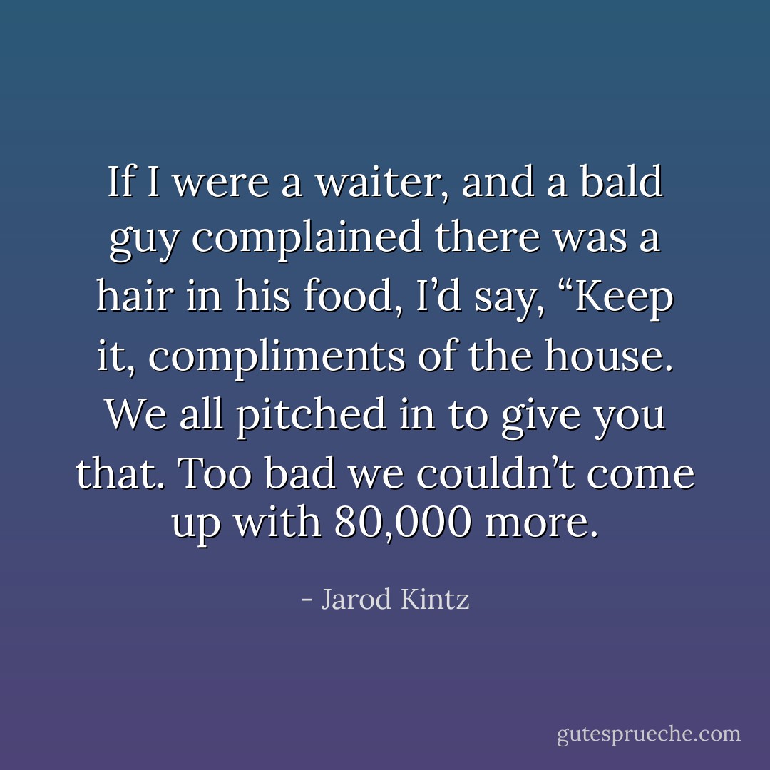 If I were a waiter, and a bald guy complained there was a hair in his food, I’d say, “Keep it, compliments of the house. We all pitched in to give you that. Too bad we couldn’t come up with 80,000 more. - Jarod Kintz