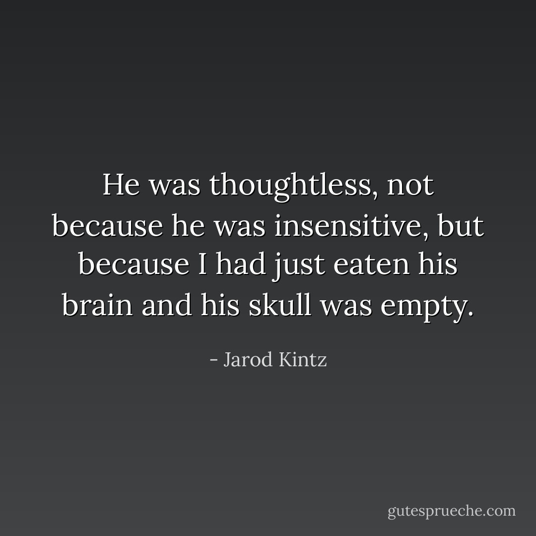 He was thoughtless, not because he was insensitive, but because I had just eaten his brain and his skull was empty. - Jarod Kintz