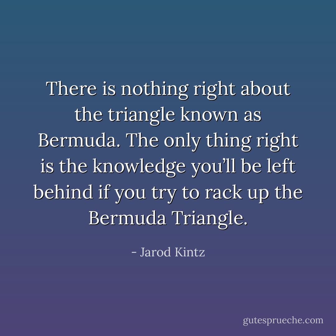 There is nothing right about the triangle known as Bermuda. The only thing right is the knowledge you’ll be left behind if you try to rack up the Bermuda Triangle. - Jarod Kintz