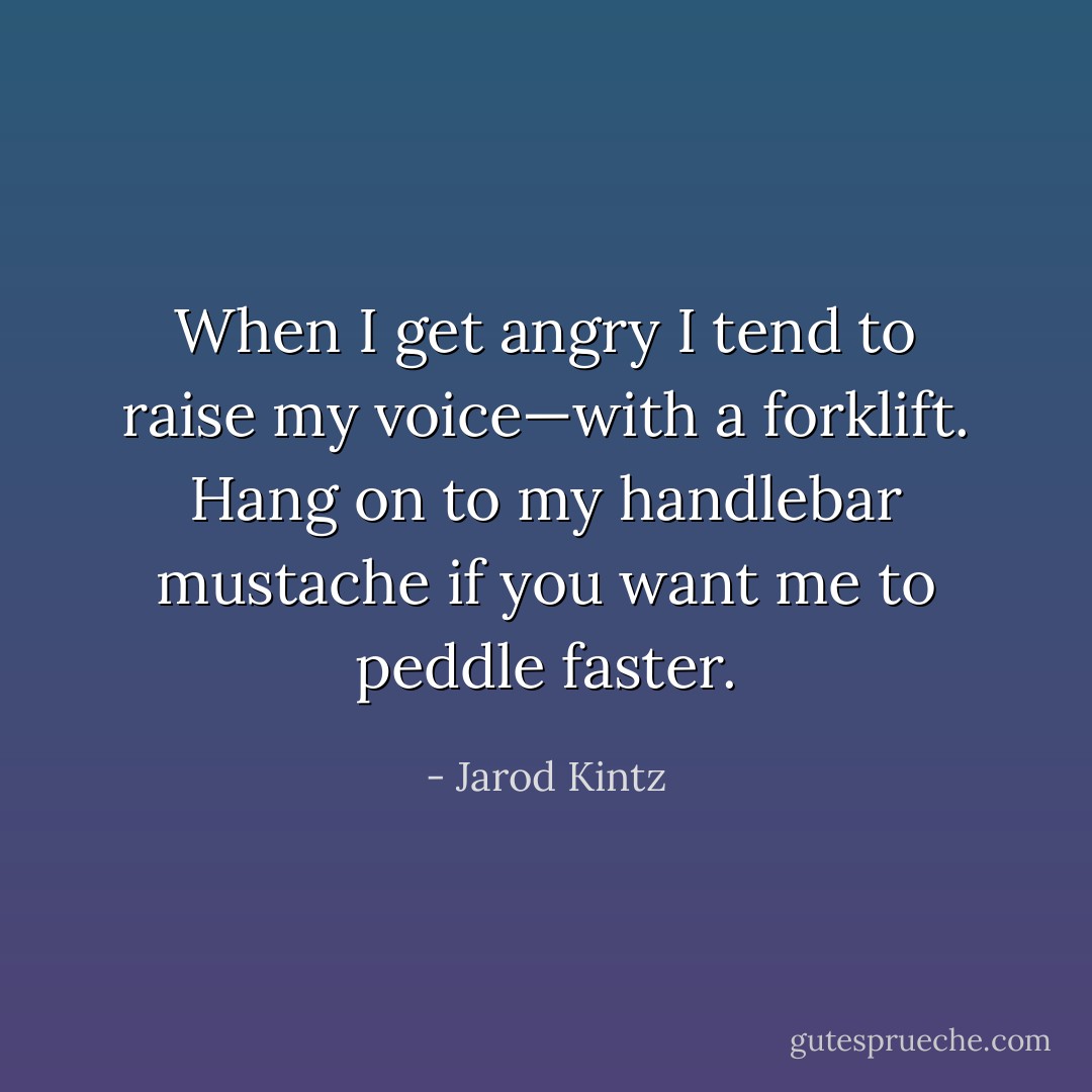 When I get angry I tend to raise my voice—with a forklift. Hang on to my handlebar mustache if you want me to peddle faster. - Jarod Kintz