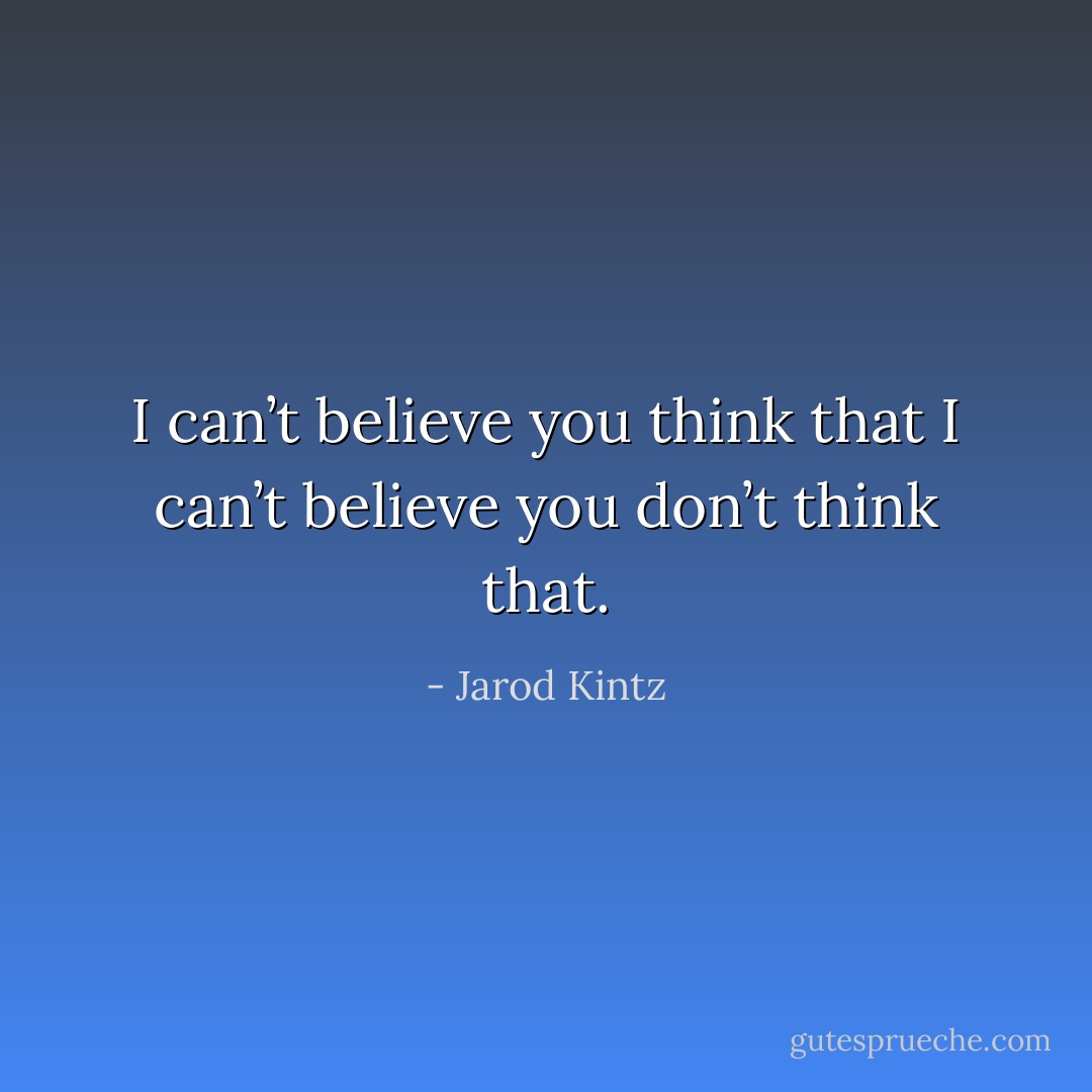 I can’t believe you think that I can’t believe you don’t think that. - Jarod Kintz