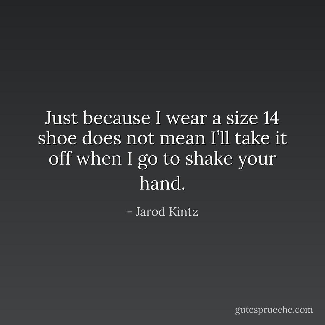 Just because I wear a size 14 shoe does not mean I’ll take it off when I go to shake your hand. - Jarod Kintz