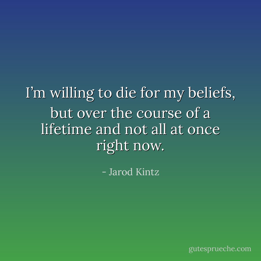I’m willing to die for my beliefs, but over the course of a lifetime and not all at once right now. - Jarod Kintz
