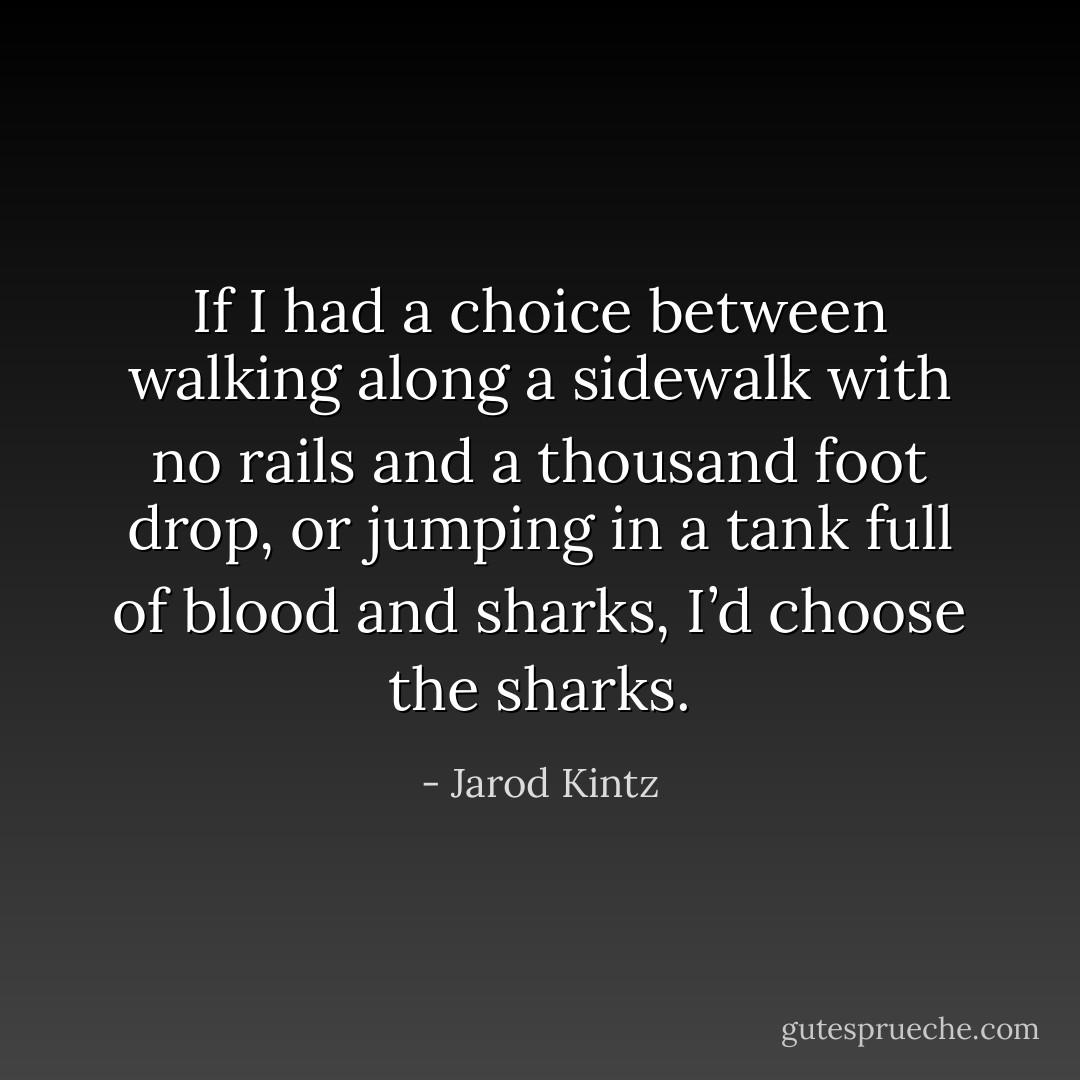 If I had a choice between walking along a sidewalk with no rails and a thousand foot drop, or jumping in a tank full of blood and sharks, I’d choose the sharks. - Jarod Kintz