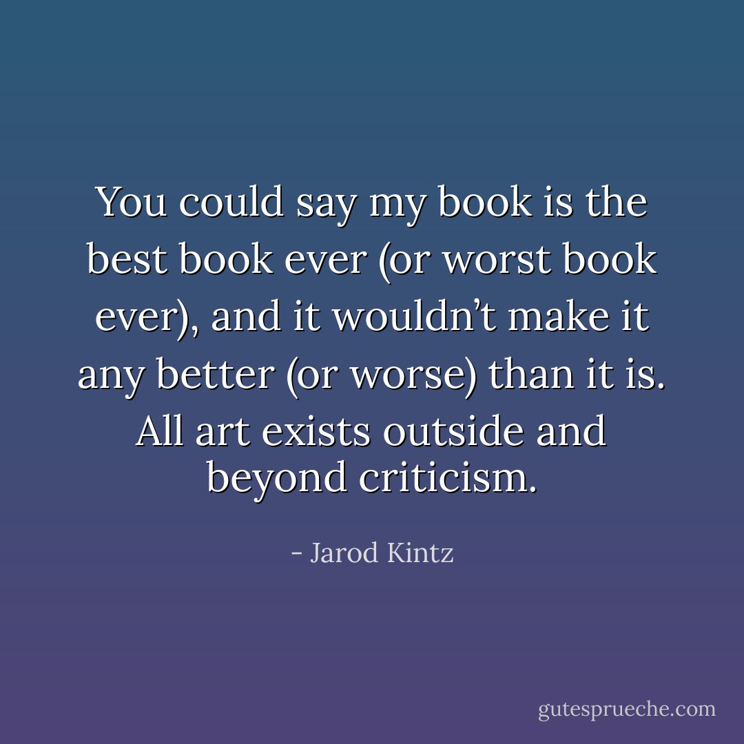 You could say my book is the best book ever (or worst book ever), and it wouldn’t make it any better (or worse) than it is. All art exists outside and beyond criticism. - Jarod Kintz