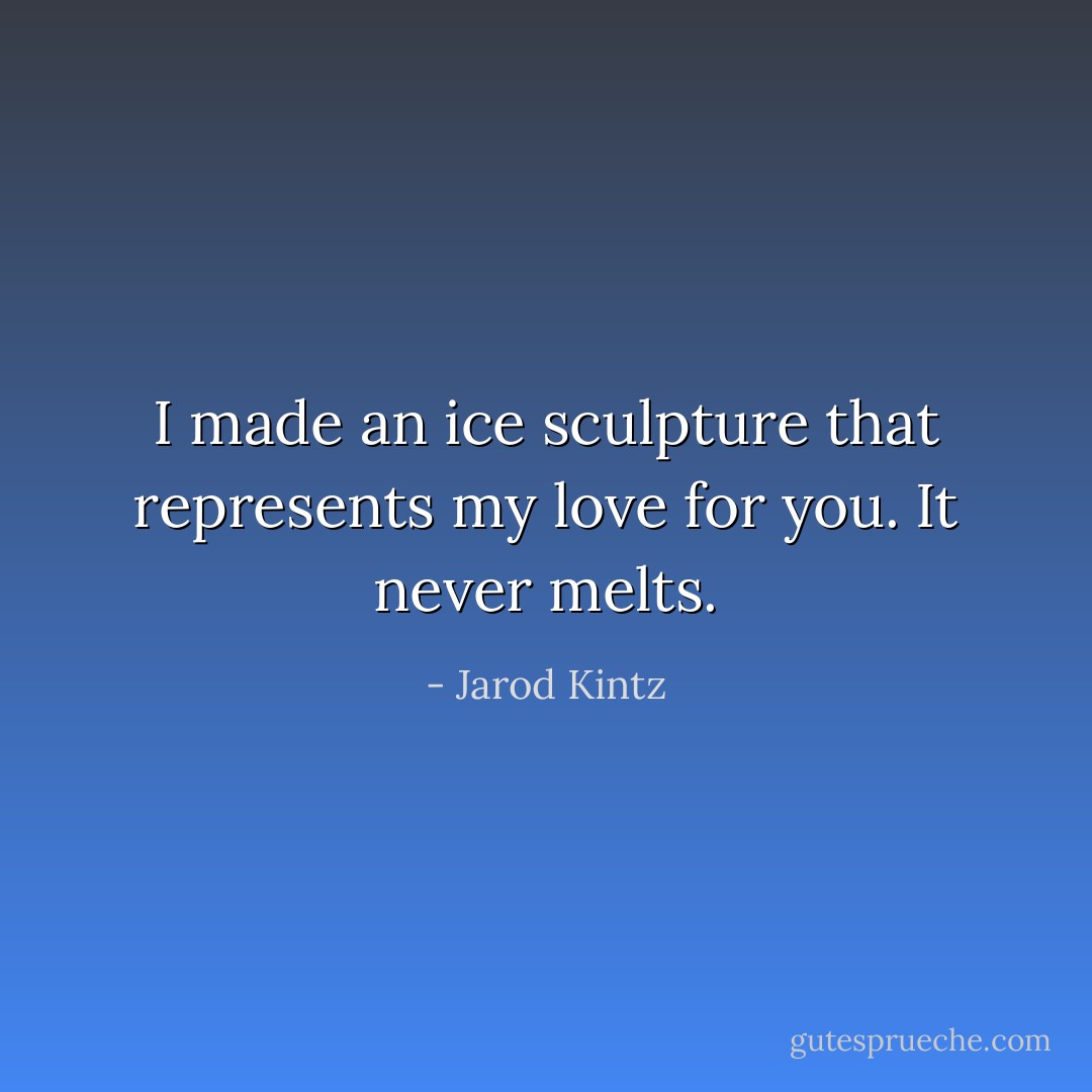 I made an ice sculpture that represents my love for you. It never melts. - Jarod Kintz