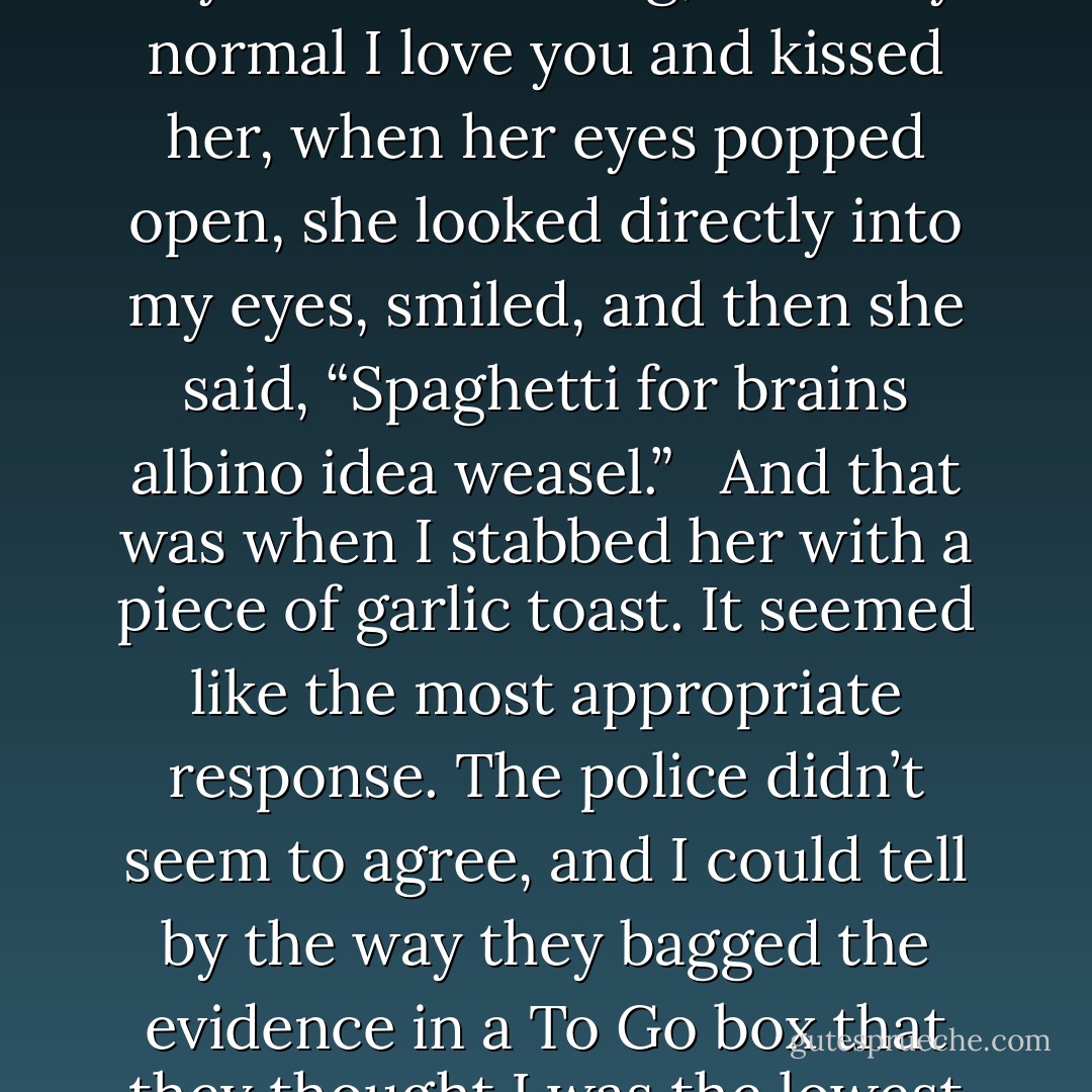 She was in a coma, and had been unresponsive for years. Every Tuesday I’d visit her and read to her, and as I’d leave I’d always say, “I love you,” as I’d kiss her on her forehead. <br /><br />One day as I was leaving, I said my normal I love you and kissed her, when her eyes popped open, she looked directly into my eyes, smiled, and then she said, “Spaghetti for brains albino idea weasel.”<br /> <br />And that was when I stabbed her with a piece of garlic toast. It seemed like the most appropriate response. The police didn’t seem to agree, and I could tell by the way they bagged the evidence in a To Go box that they thought I was the lowest of the low, lower perhaps than even a politician. <br /><br />Well, not quite that low, but certainly with the cockroaches, vultures, and aids-infested vampires. - Jarod Kintz
