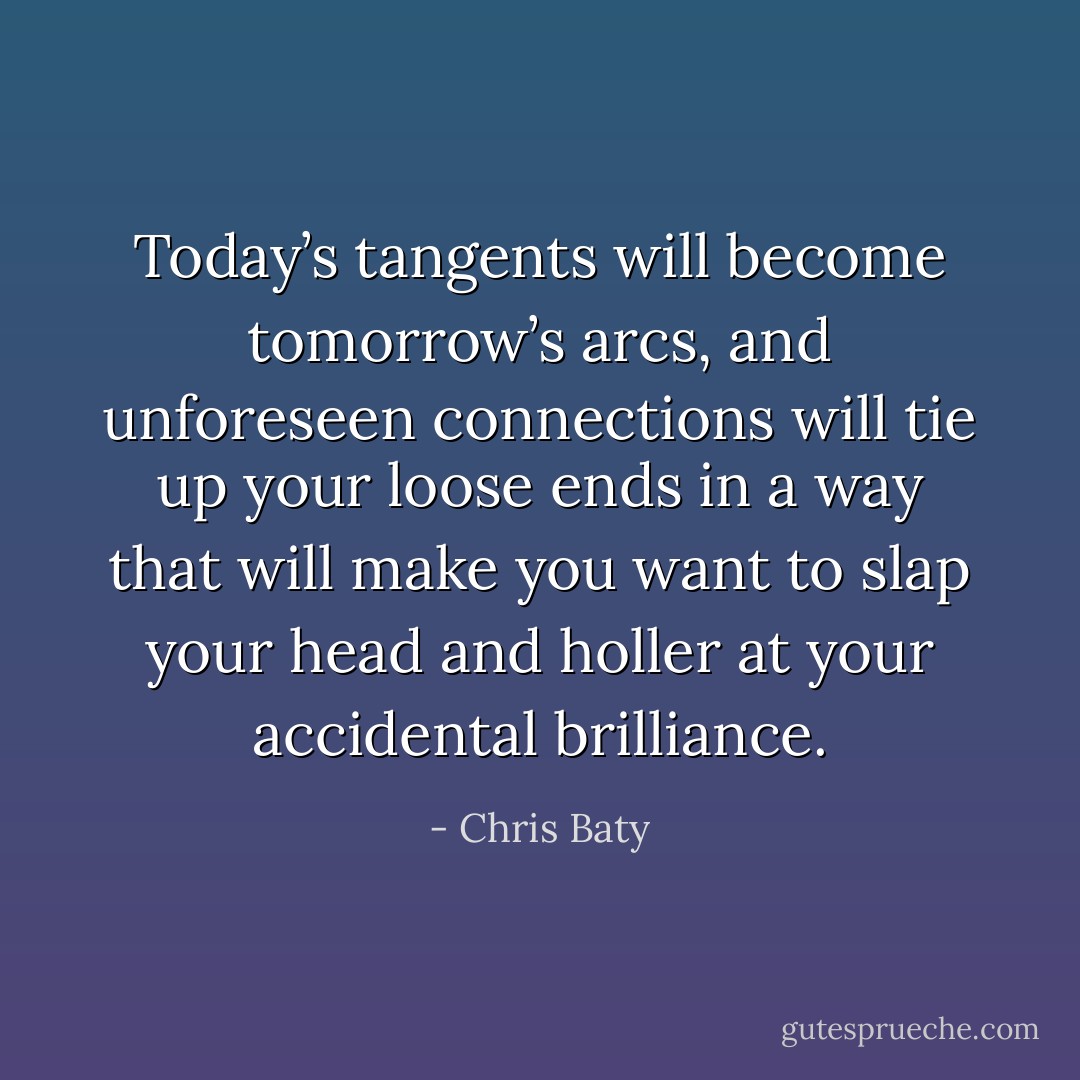 Today’s tangents will become tomorrow’s arcs, and unforeseen connections will tie up your loose ends in a way that will make you want to slap your head and holler at your accidental brilliance. - Chris Baty