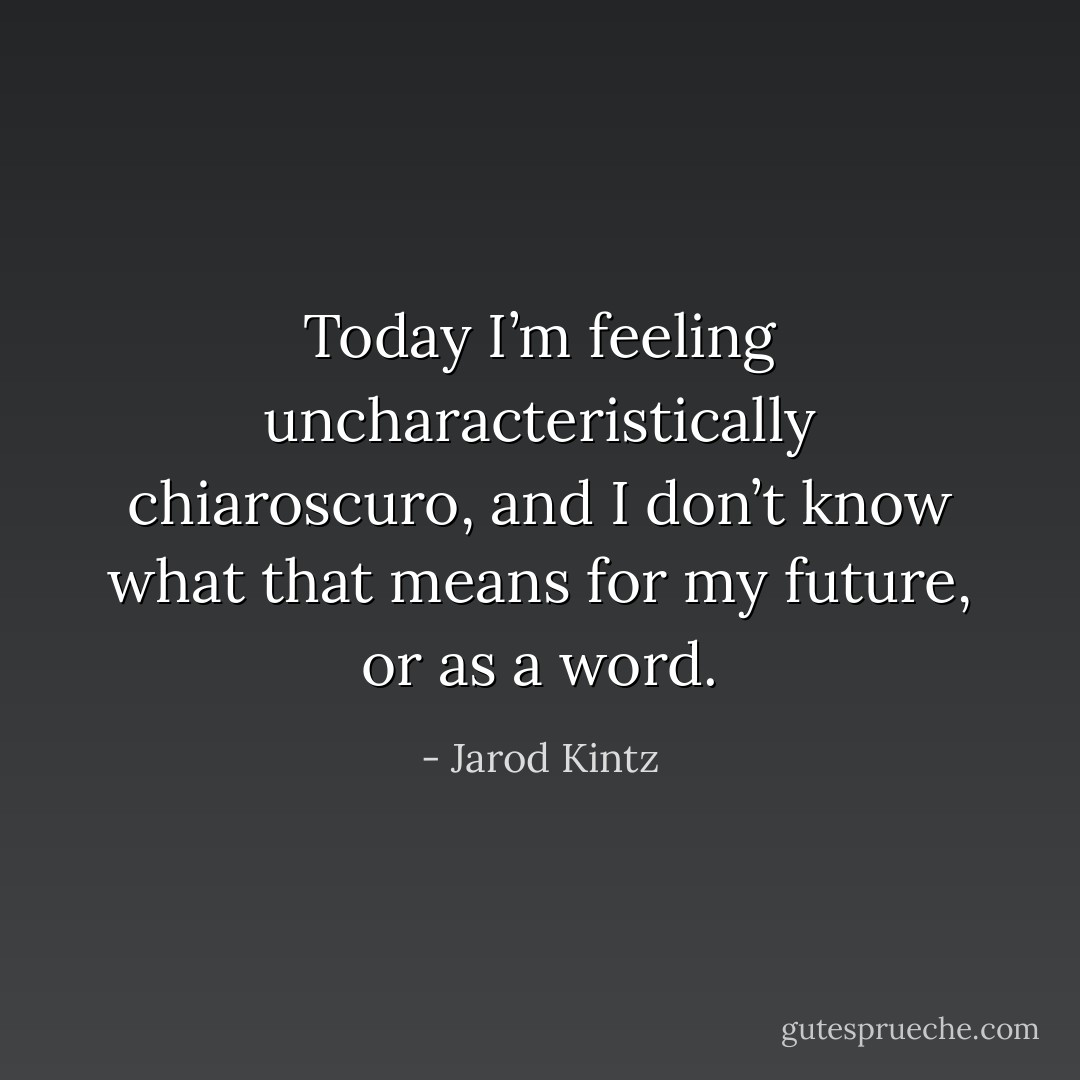 Today I’m feeling uncharacteristically chiaroscuro, and I don’t know what that means for my future, or as a word. - Jarod Kintz