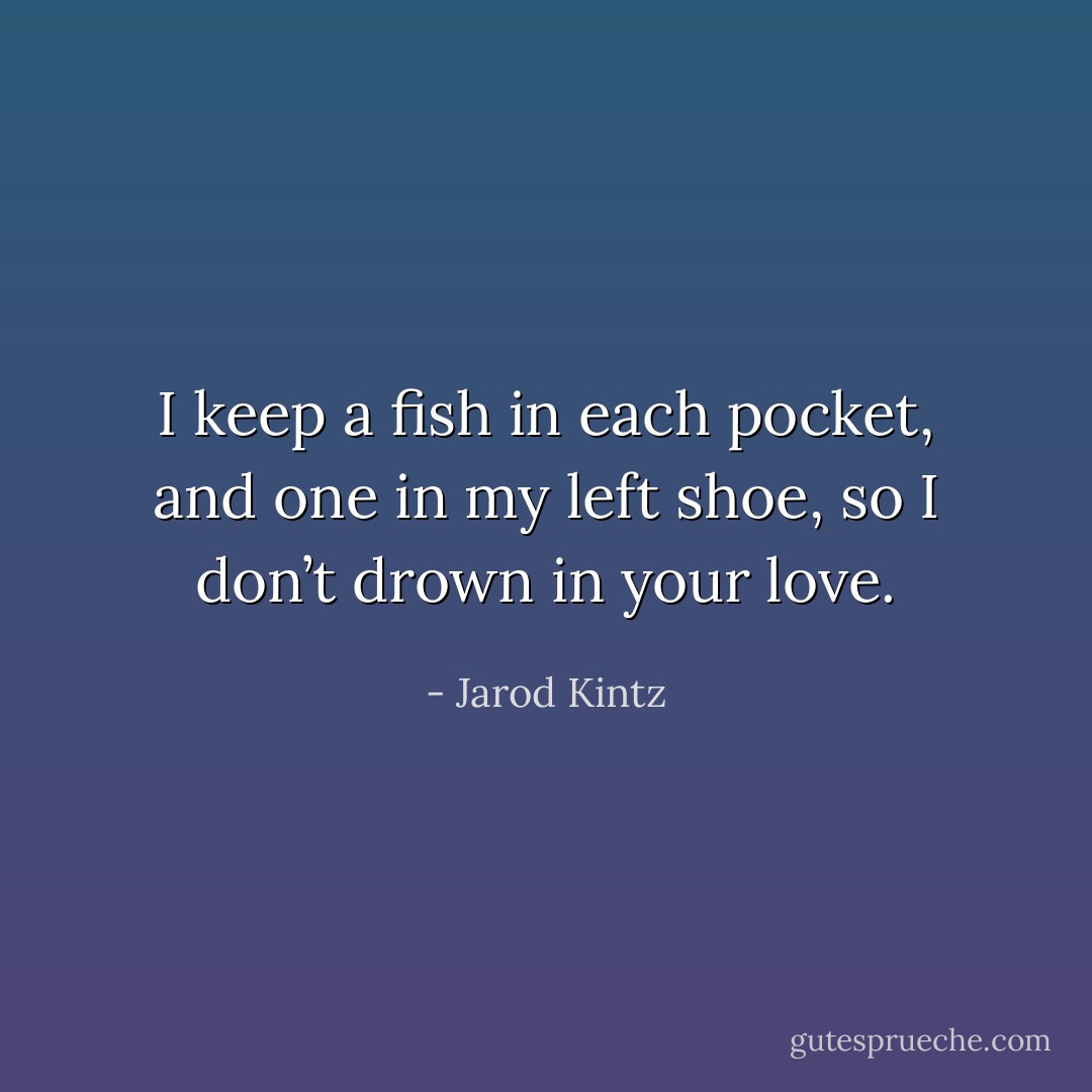 I keep a fish in each pocket, and one in my left shoe, so I don’t drown in your love. - Jarod Kintz