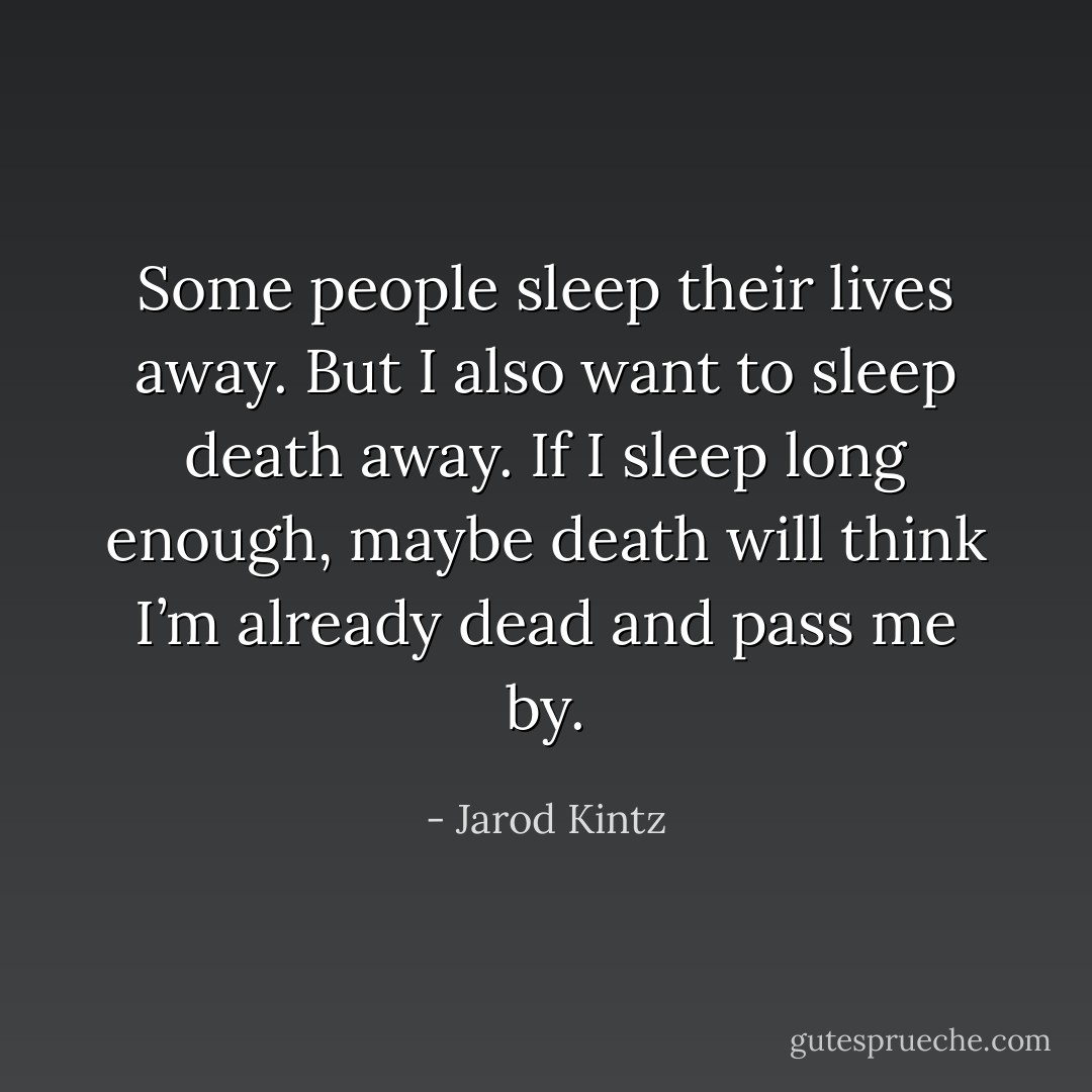 Some people sleep their lives away. But I also want to sleep death away. If I sleep long enough, maybe death will think I’m already dead and pass me by. - Jarod Kintz