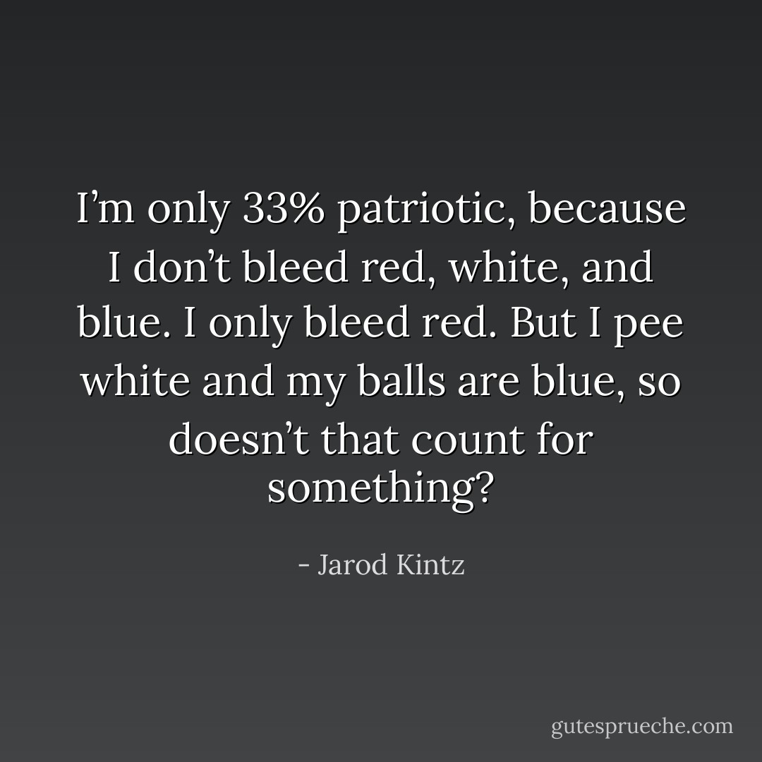 I’m only 33% patriotic, because I don’t bleed red, white, and blue. I only bleed red. But I pee white and my balls are blue, so doesn’t that count for something? - Jarod Kintz