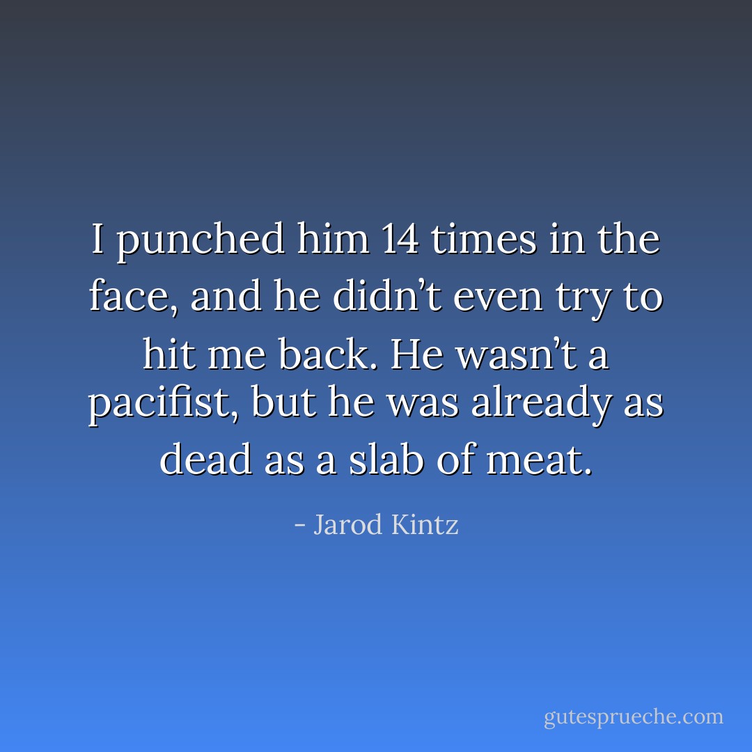 I punched him 14 times in the face, and he didn’t even try to hit me back. He wasn’t a pacifist, but he was already as dead as a slab of meat. - Jarod Kintz
