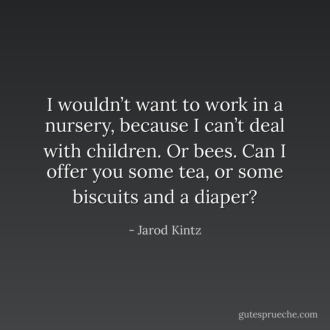 I wouldn’t want to work in a nursery, because I can’t deal with children. Or bees. Can I offer you some tea, or some biscuits and a diaper? - Jarod Kintz