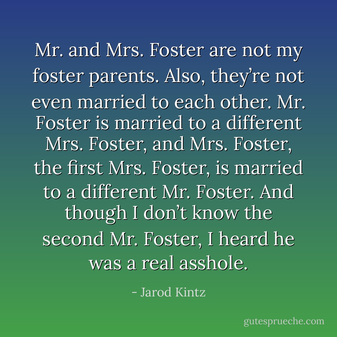 Mr. and Mrs. Foster are not my foster parents. Also, they’re not even married to each other. Mr. Foster is married to a different Mrs. Foster, and Mrs. Foster, the first Mrs. Foster, is married to a different Mr. Foster. And though I don’t know the second Mr. Foster, I heard he was a real asshole. - Jarod Kintz