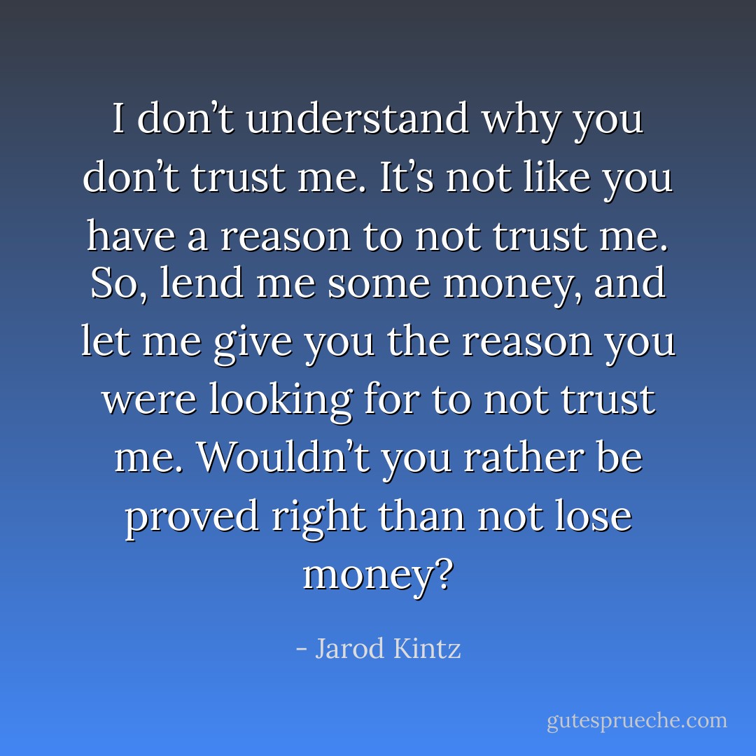 I don’t understand why you don’t trust me. It’s not like you have a reason to not trust me. So, lend me some money, and let me give you the reason you were looking for to not trust me. Wouldn’t you rather be proved right than not lose money? - Jarod Kintz