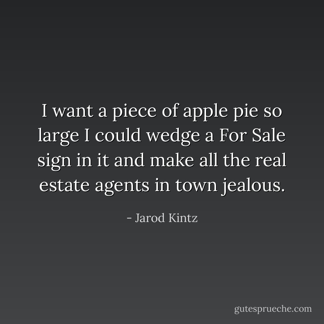 I want a piece of apple pie so large I could wedge a For Sale sign in it and make all the real estate agents in town jealous. - Jarod Kintz