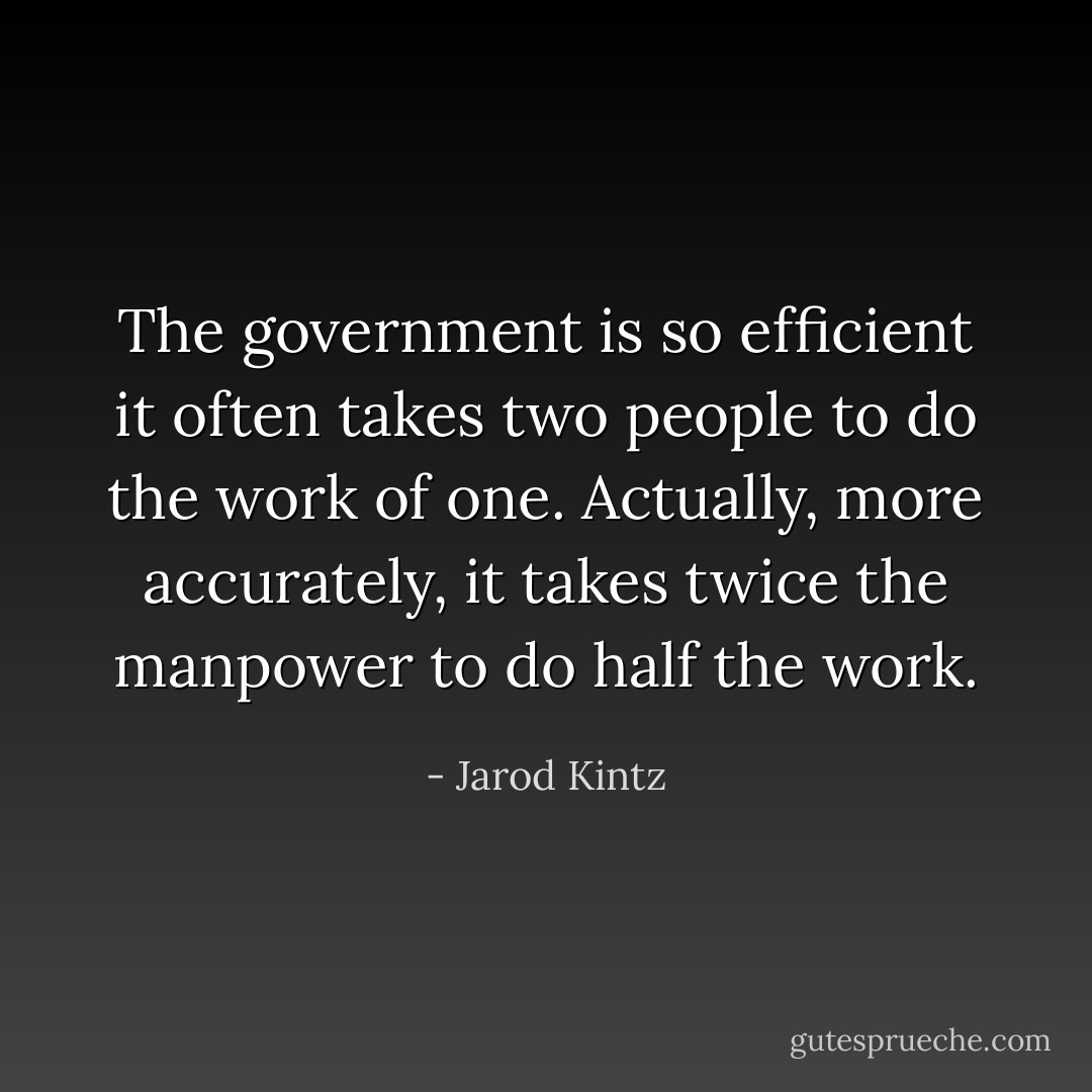 The government is so efficient it often takes two people to do the work of one. Actually, more accurately, it takes twice the manpower to do half the work. - Jarod Kintz