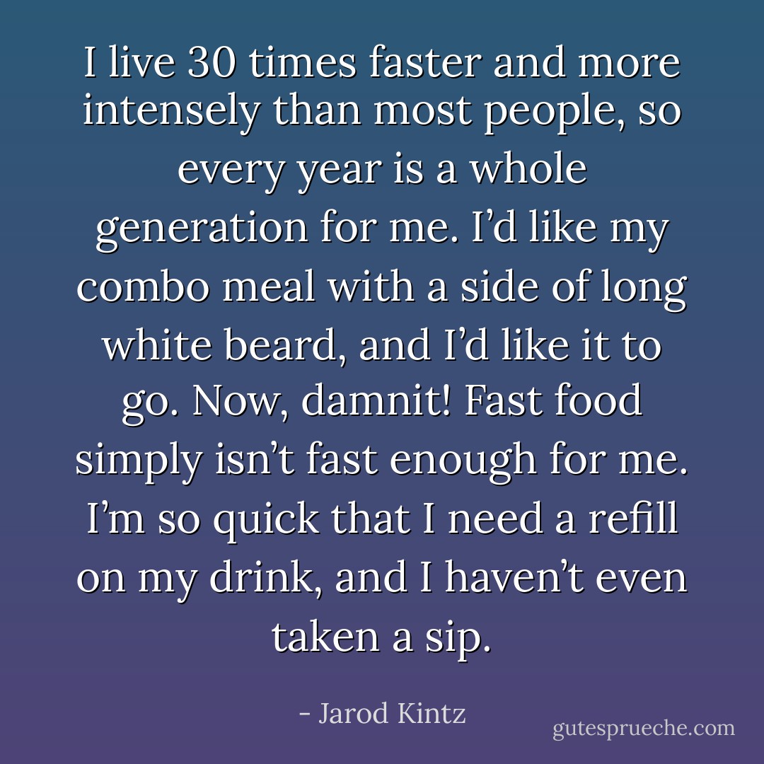 I live 30 times faster and more intensely than most people, so every year is a whole generation for me. I’d like my combo meal with a side of long white beard, and I’d like it to go. Now, damnit! Fast food simply isn’t fast enough for me. I’m so quick that I need a refill on my drink, and I haven’t even taken a sip. - Jarod Kintz