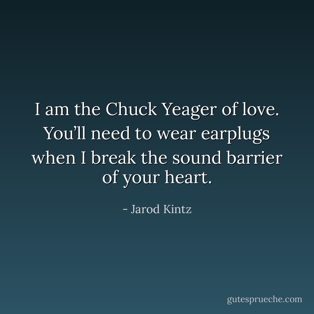 I am the Chuck Yeager of love. You’ll need to wear earplugs when I break the sound barrier of your heart. - Jarod Kintz