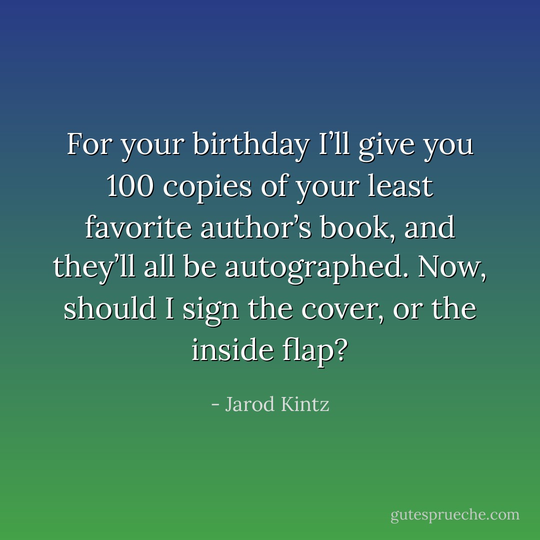 For your birthday I’ll give you 100 copies of your least favorite author’s book, and they’ll all be autographed. Now, should I sign the cover, or the inside flap? - Jarod Kintz