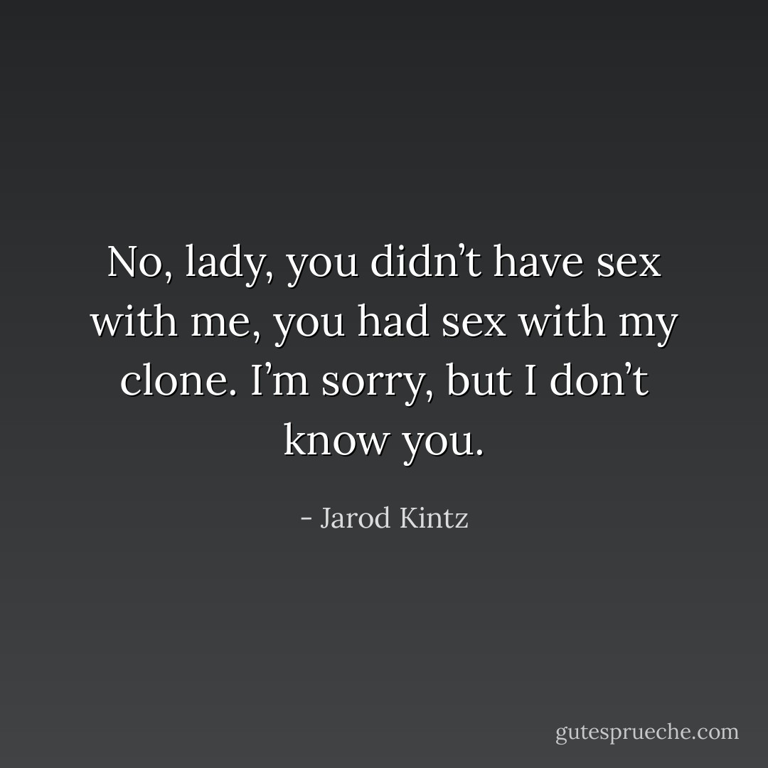 No, lady, you didn’t have sex with me, you had sex with my clone. I’m sorry, but I don’t know you. - Jarod Kintz