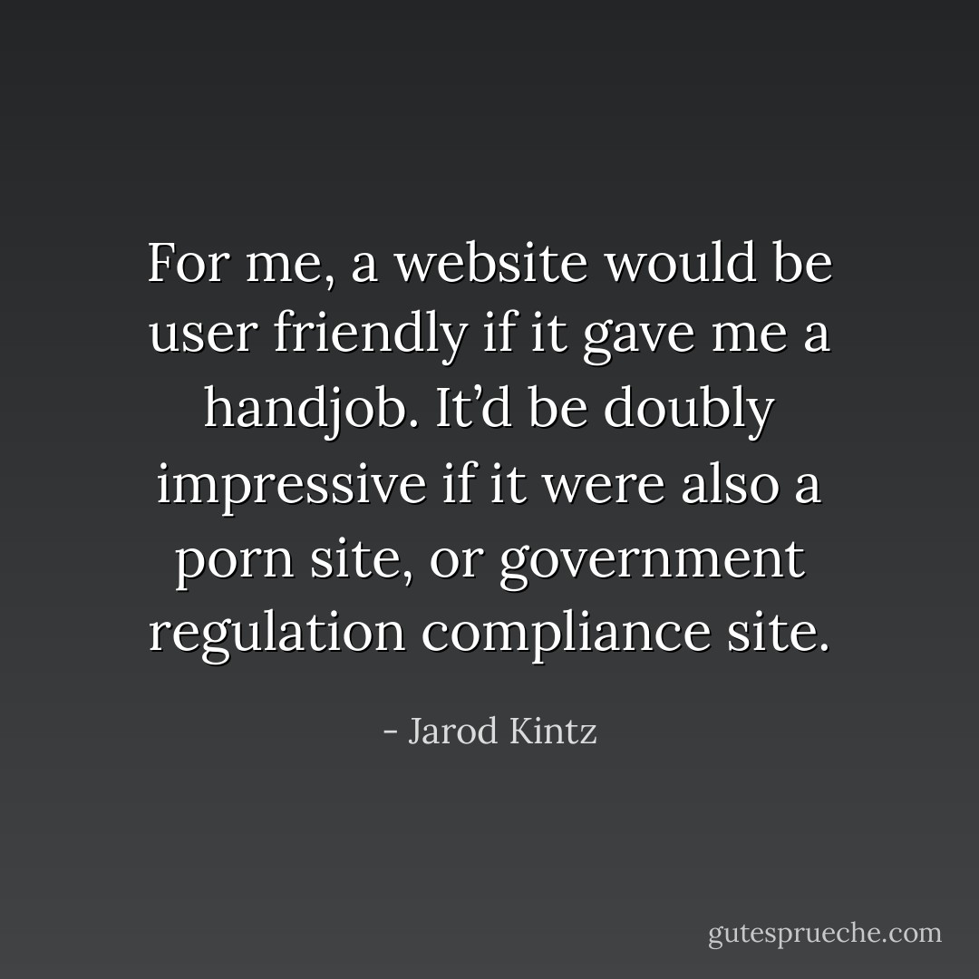 For me, a website would be user friendly if it gave me a handjob. It’d be doubly impressive if it were also a porn site, or government regulation compliance site. - Jarod Kintz