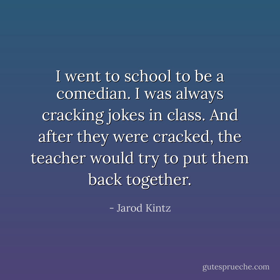 I went to school to be a comedian. I was always cracking jokes in class. And after they were cracked, the teacher would try to put them back together. - Jarod Kintz