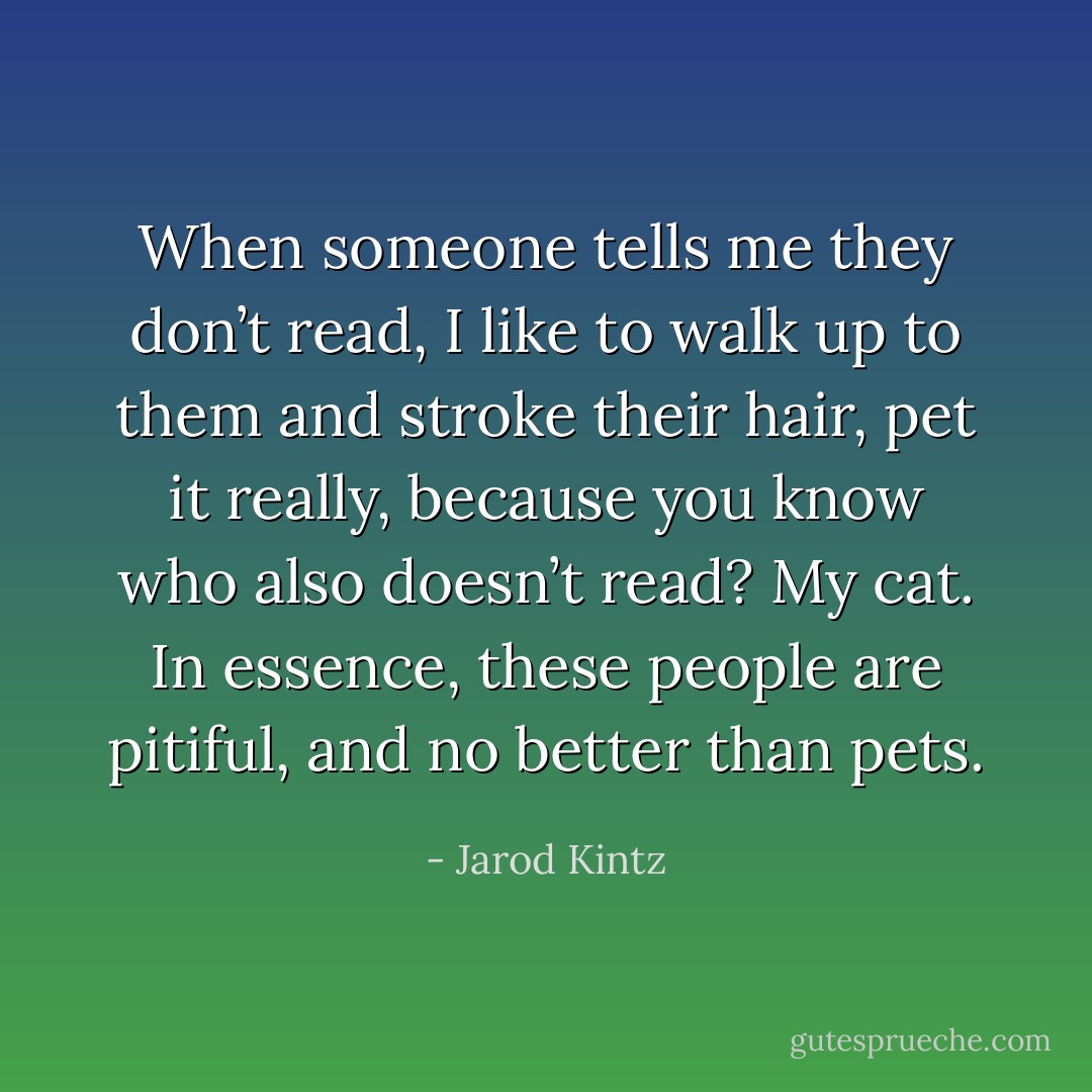 When someone tells me they don’t read, I like to walk up to them and stroke their hair, pet it really, because you know who also doesn’t read? My cat. In essence, these people are pitiful, and no better than pets. - Jarod Kintz