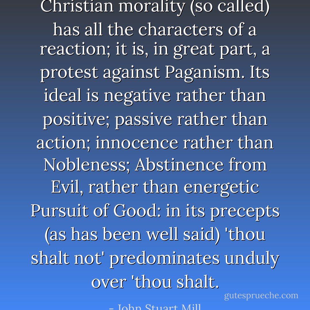 Christian morality (so called) has all the characters of a reaction; it is, in great part, a protest against Paganism. Its ideal is negative rather than positive; passive rather than action; innocence rather than Nobleness; Abstinence from Evil, rather than energetic Pursuit of Good: in its precepts (as has been well said) 'thou shalt not' predominates unduly over 'thou shalt. - John Stuart Mill
