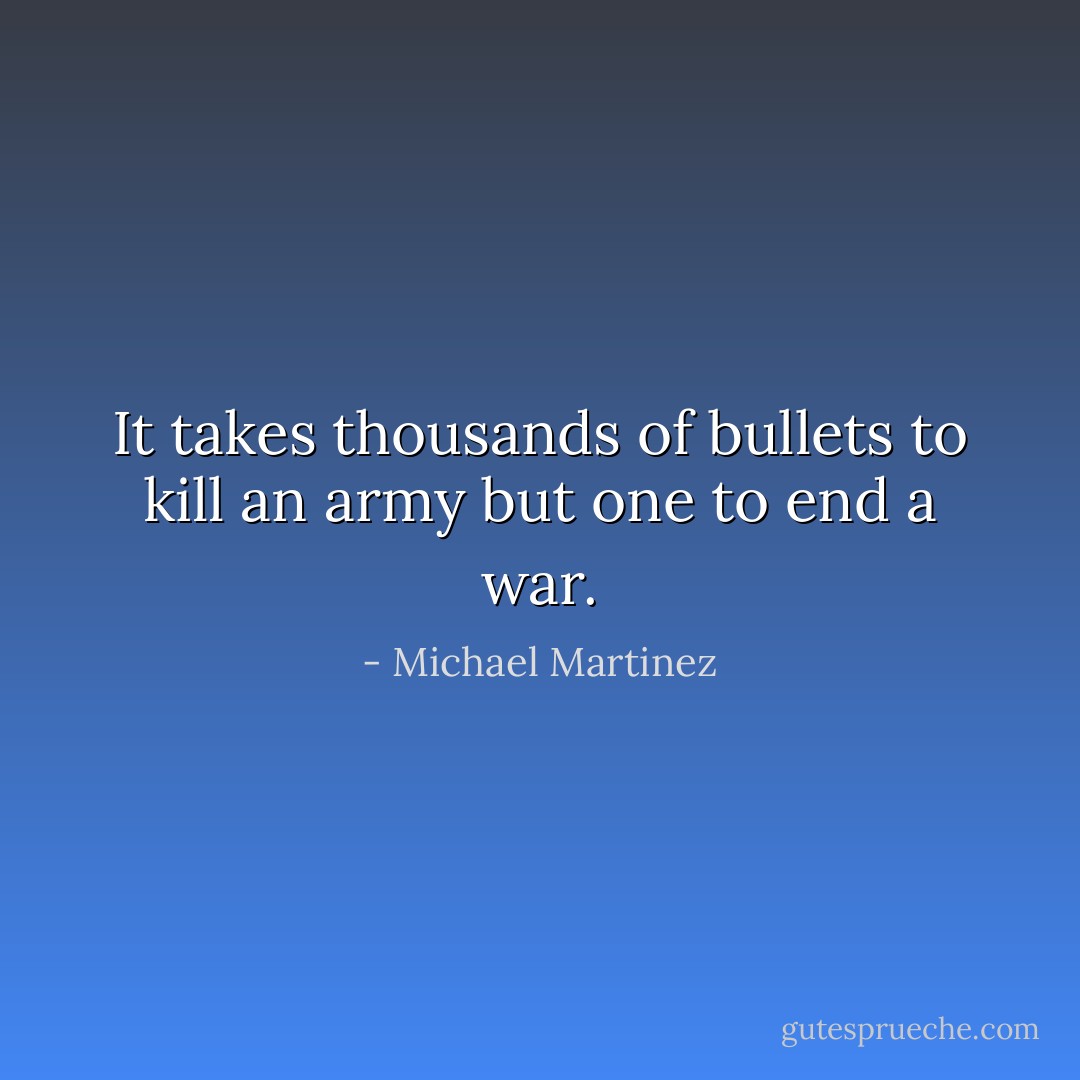 It takes thousands of bullets to kill an army but one to end a war. - Michael Martinez