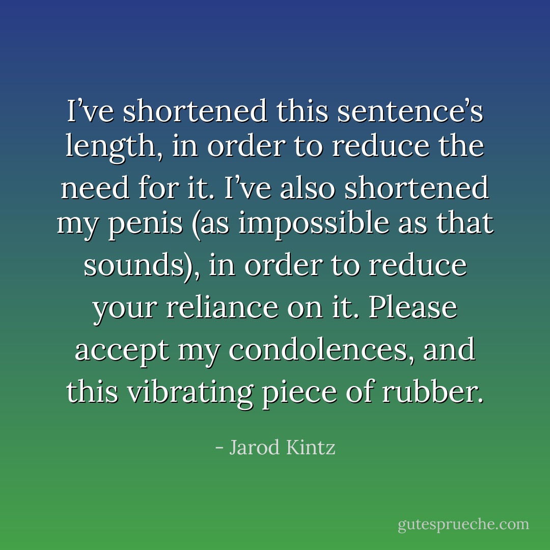 I’ve shortened this sentence’s length, in order to reduce the need for it. I’ve also shortened my penis (as impossible as that sounds), in order to reduce your reliance on it. Please accept my condolences, and this vibrating piece of rubber. - Jarod Kintz
