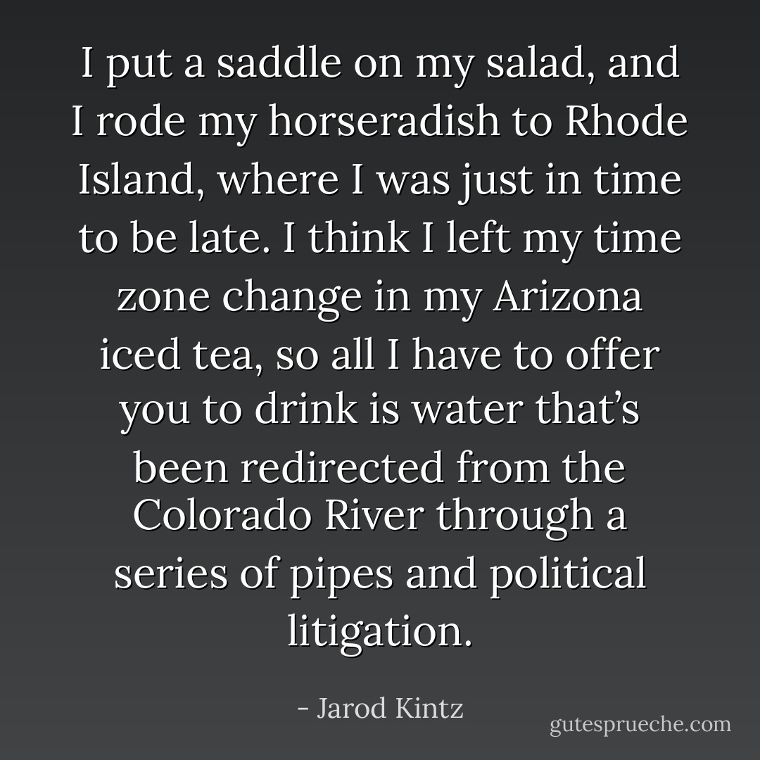 I put a saddle on my salad, and I rode my horseradish to Rhode Island, where I was just in time to be late. I think I left my time zone change in my Arizona iced tea, so all I have to offer you to drink is water that’s been redirected from the Colorado River through a series of pipes and political litigation. - Jarod Kintz