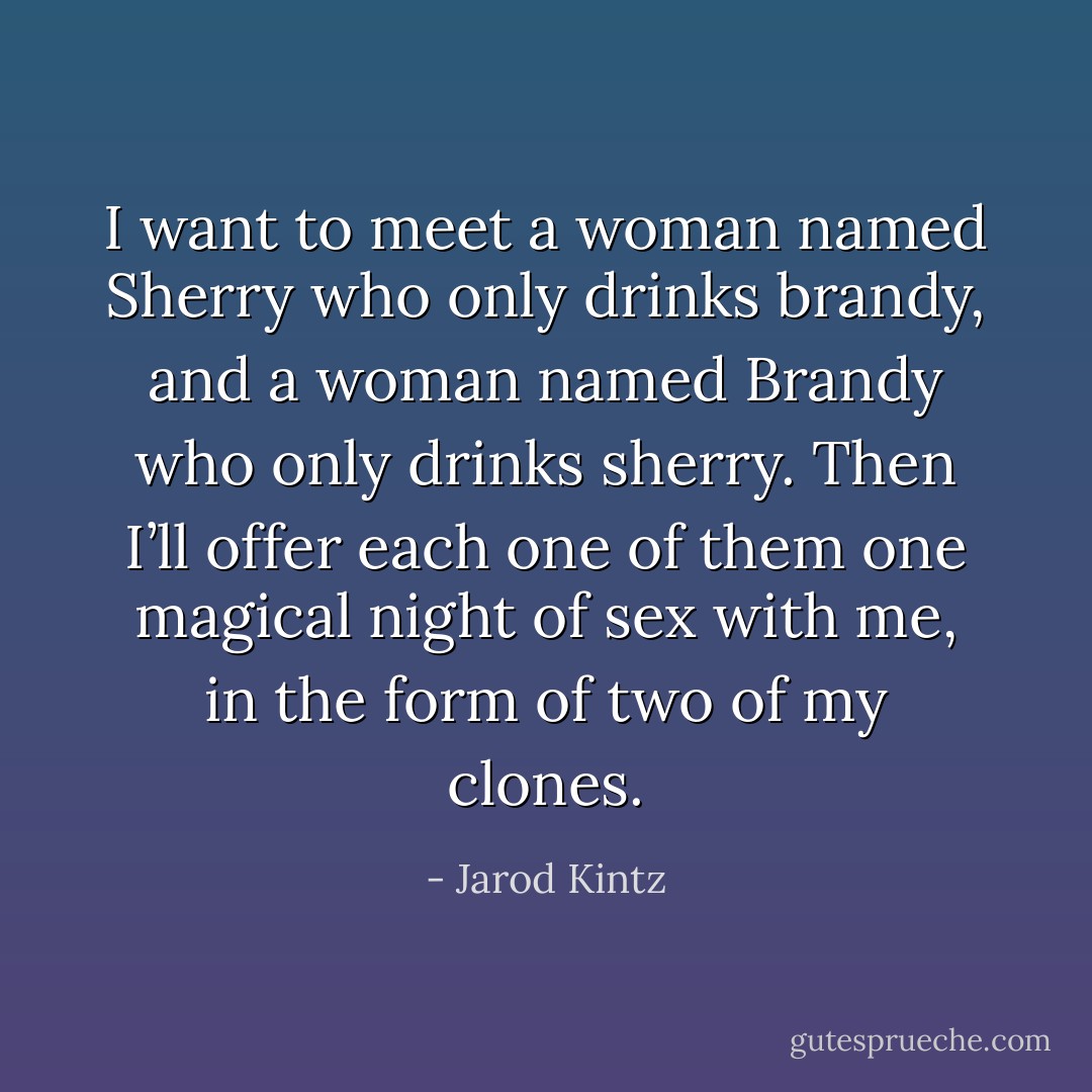 I want to meet a woman named Sherry who only drinks brandy, and a woman named Brandy who only drinks sherry. Then I’ll offer each one of them one magical night of sex with me, in the form of two of my clones. - Jarod Kintz