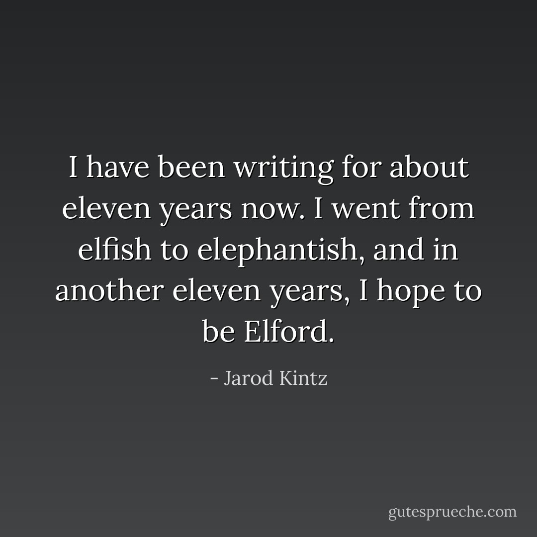 I have been writing for about eleven years now. I went from elfish to elephantish, and in another eleven years, I hope to be Elford. - Jarod Kintz