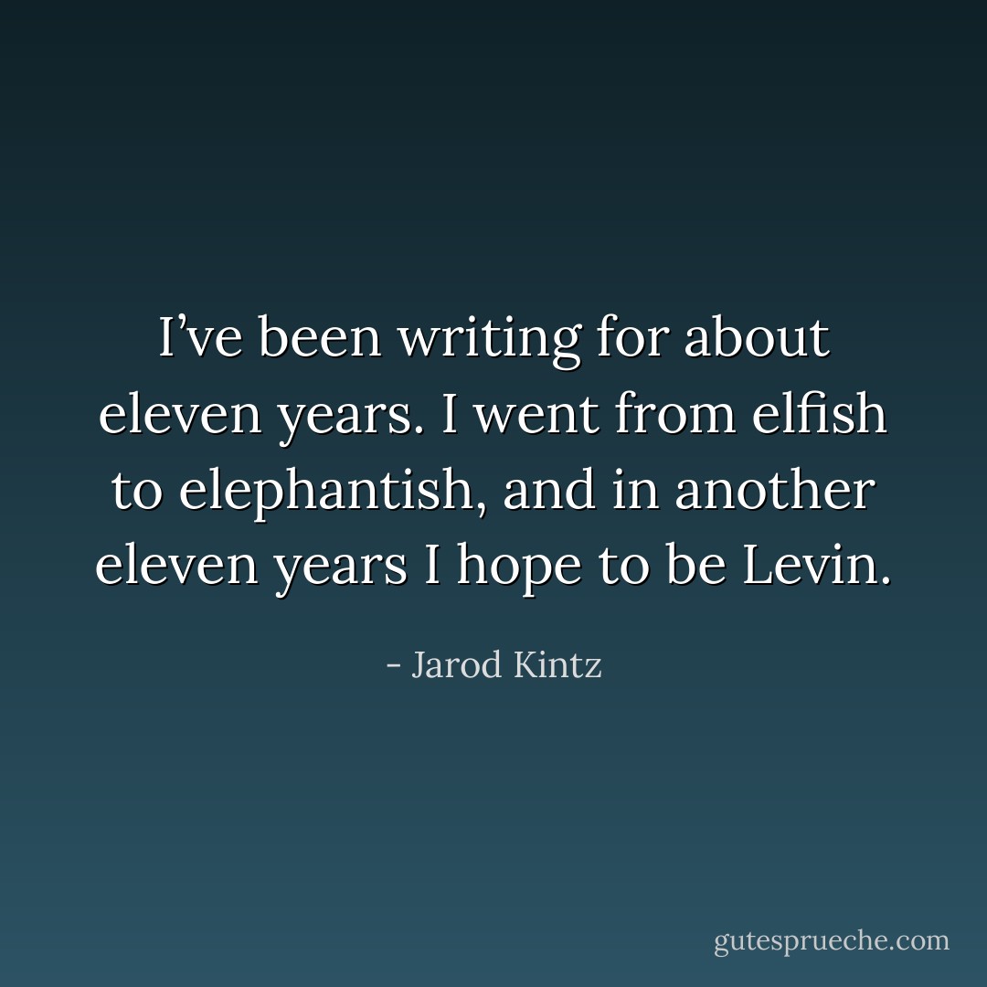 I’ve been writing for about eleven years. I went from elfish to elephantish, and in another eleven years I hope to be Levin. - Jarod Kintz