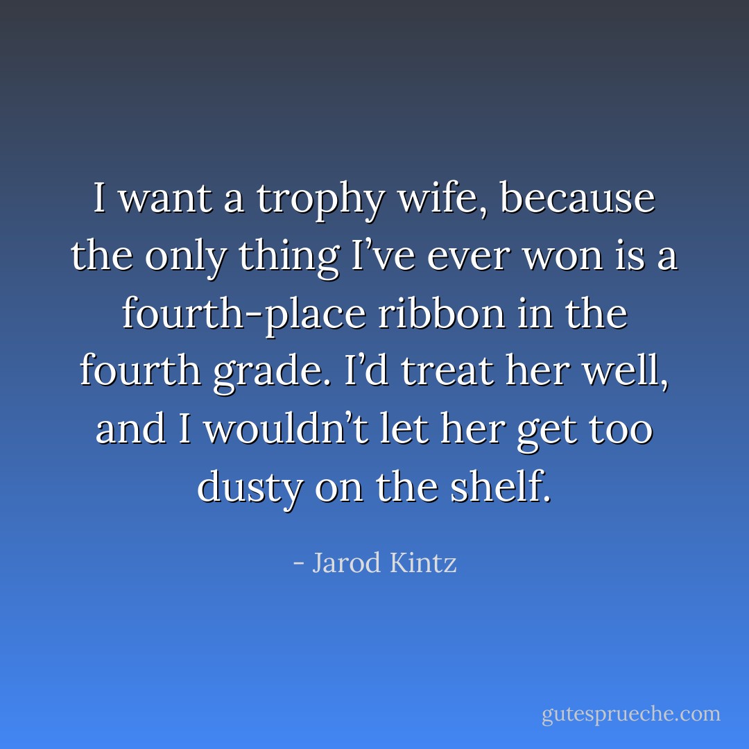 I want a trophy wife, because the only thing I’ve ever won is a fourth-place ribbon in the fourth grade. I’d treat her well, and I wouldn’t let her get too dusty on the shelf. - Jarod Kintz