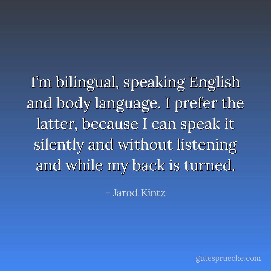 I’m bilingual, speaking English and body language. I prefer the latter, because I can speak it silently and without listening and while my back is turned. - Jarod Kintz